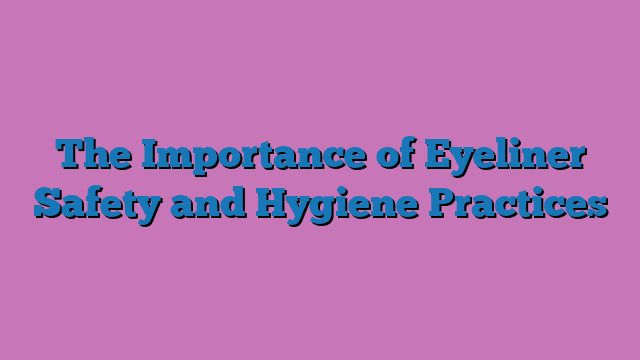 The Importance of Eyeliner Safety and Hygiene Practices